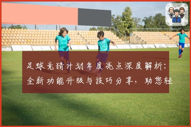 足球竞猜计划年度亮点深度解析：全新功能升级与技巧分享，助您轻松掌握赛事预测秘诀