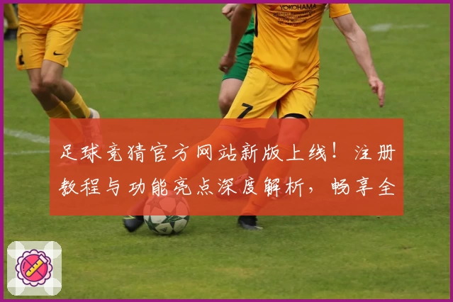 足球竞猜官方网站新版上线！注册教程与功能亮点深度解析，畅享全新体验