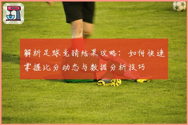 解析足球竞猜结果攻略：如何快速掌握比分动态与数据分析技巧