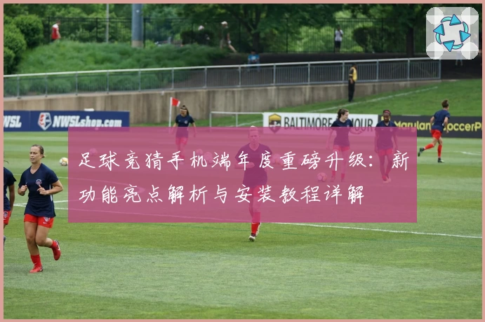 足球竞猜手机端年度重磅升级：新功能亮点解析与安装教程详解