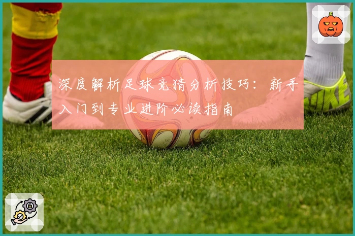 深度解析足球竞猜分析技巧：新手入门到专业进阶必读指南