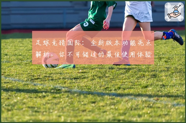 足球竞猜国际：全新版本功能亮点解析，你不可错过的最佳使用体验